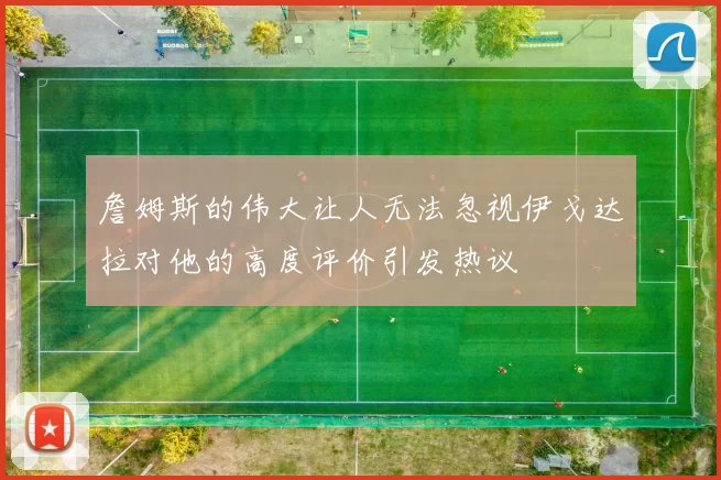 詹姆斯的伟大让人无法忽视伊戈达拉对他的高度评价引发热议