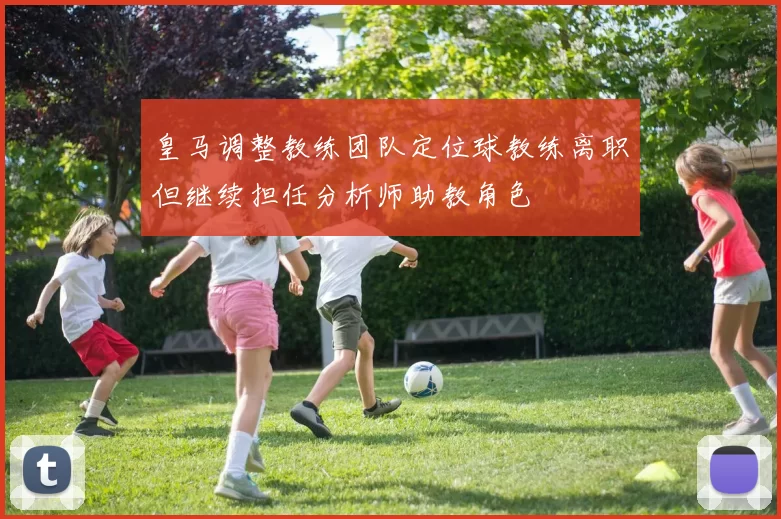 皇马调整教练团队定位球教练离职但继续担任分析师助教角色