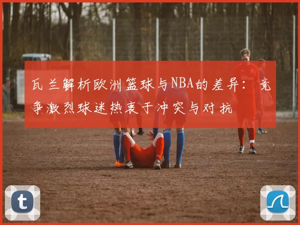 瓦兰解析欧洲篮球与NBA的差异：竞争激烈球迷热衷于冲突与对抗