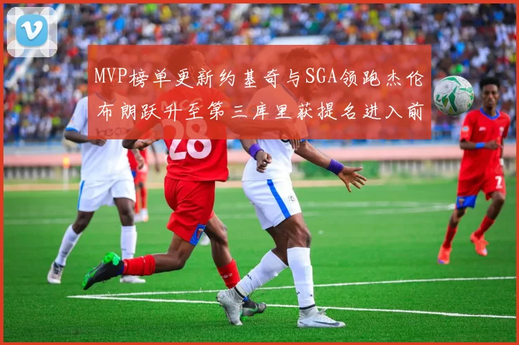 MVP榜单更新约基奇与SGA领跑杰伦布朗跃升至第三库里获提名进入前十