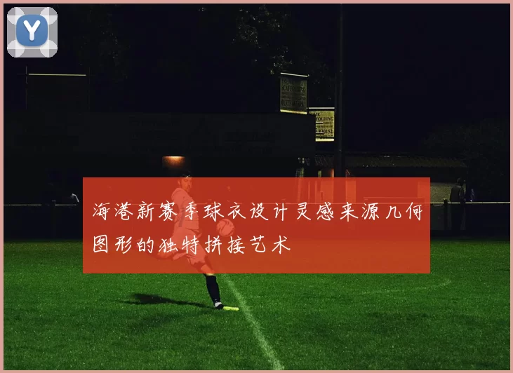 海港新赛季球衣设计灵感来源几何图形的独特拼接艺术
