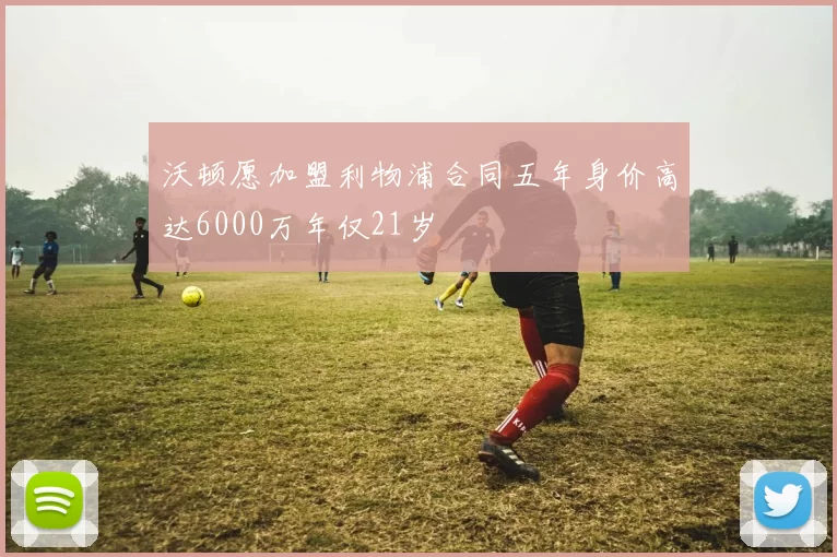 沃顿愿加盟利物浦合同五年身价高达6000万年仅21岁