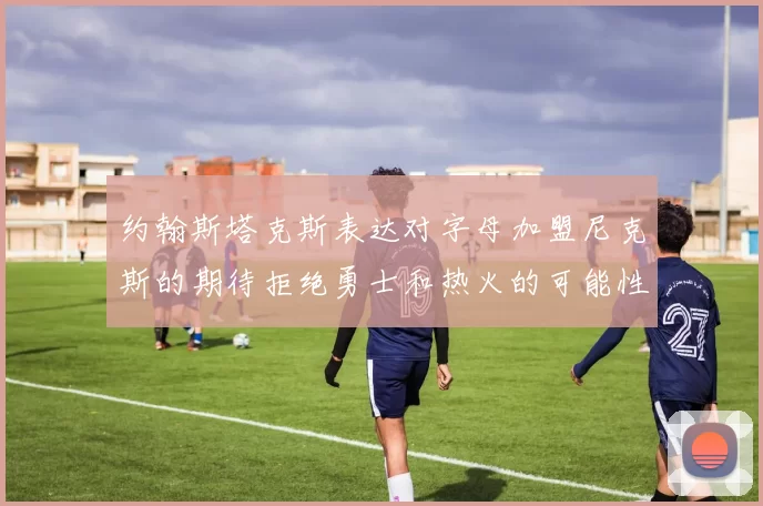 约翰斯塔克斯表达对字母加盟尼克斯的期待拒绝勇士和热火的可能性