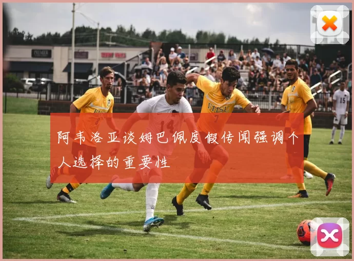 阿韦洛亚谈姆巴佩度假传闻强调个人选择的重要性