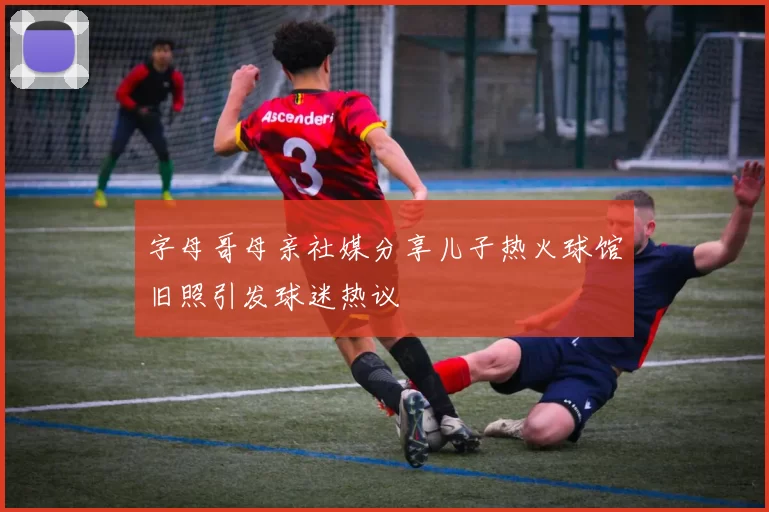 字母哥母亲社媒分享儿子热火球馆旧照引发球迷热议