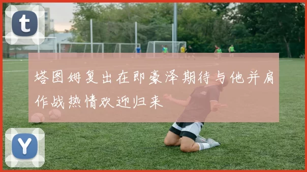 塔图姆复出在即豪泽期待与他并肩作战热情欢迎归来